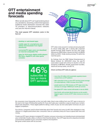 46%subscribe to
two or more
OTT services
desktop or web-based apps
mobile apps for smartphones and
tablets downloadable from digital
storefronts
connectedTV apps users can download
on internet-compatible TVs
apps for third-party digital media players
like Roku, AppleTV, and video game
consoles
more than 51 million US households regularly stream
content from an OTT platform
46% subscribe to two or more OTT services (most average
3.4 subscriptions), a 130% increase since 2014.
people spend over 100 minutes on OTT apps every day,
and pay an average of $8.53 per month per service.
the global OTT video market will double in size by 2023.
Asia Pacific will overtake North America as the world’s
biggest region in terms of OTT video revenue as soon as
2021.
When we talk about OTT, we’re generalizing about
any standalone, streaming content that bypasses
traditional media distribution channels like cable
TV providers or telecommunications networks
and uses the internet instead.
The most popular OTT solutions come in the
form of:
OTT video ranks second in compound annual growth
to virtual reality (VR), with a steady 14% projected
growth through 2020. Experts say OTT app usage
will grow to a $120 billion industry by 2022, and $200
billion by 2024, finally beating out pay-TV within the
next few years.
As findings from the PWC Global Entertainment &
Media Outlook for 2019-2023 show, the pay-TV
subscription model will continue to decline in the US
(dropping to $81.8bn), despite pared-down bundles,
advanced set-top boxes, and 4K TV.
Check out these OTT stats at a glance:
OTT entertainment
and media spending
forecasts
As consumers more frequently cut the cord with cable, they’re also shifting from one OTT app or service to
the next in the hope of finding their perfect fit. If you don’t give your customers a way to stream your content,
they’ll look elsewhere. These digital platforms taking a share of your ad and subscription revenues are your
biggest competitors.
So to thrive, companies need to think holistically about their brands and come up with clear strategies to stay
relevant in a digital world where their consumers have an unlimited choice for how to spend their time and
money.
CreateoneOTTappordesignacompleteOTTsolution,andyourconsumerscaninstantlystreamanddownload
your content (be it audio, video, or other) on their favorite devices. Your OTT apps become ubiquitous branded
environments available to your consumers anytime and anywhere.
But great content alone will not succeed.
2
 