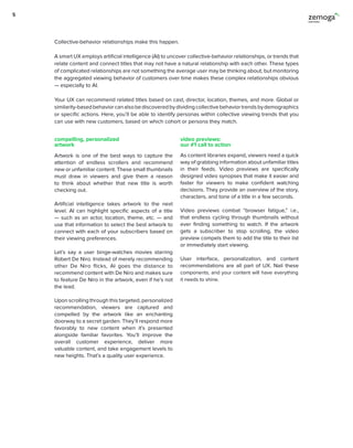 Artwork is one of the best ways to capture the
attention of endless scrollers and recommend
new or unfamiliar content. These small thumbnails
must draw in viewers and give them a reason
to think about whether that new title is worth
checking out.
Artificial intelligence takes artwork to the next
level. AI can highlight specific aspects of a title
— such as an actor, location, theme, etc. — and
use that information to select the best artwork to
connect with each of your subscribers based on
their viewing preferences.
Let’s say a user binge-watches movies starring
Robert De Niro. Instead of merely recommending
other De Niro flicks, AI goes the distance to
recommend content with De Niro and makes sure
to feature De Niro in the artwork, even if he’s not
the lead.
Upon scrolling through this targeted, personalized
recommendation, viewers are captured and
compelled by the artwork like an enchanting
doorway to a secret garden. They’ll respond more
favorably to new content when it’s presented
alongside familiar favorites. You’ll improve the
overall customer experience, deliver more
valuable content, and take engagement levels to
new heights. That’s a quality user experience.
As content libraries expand, viewers need a quick
way of grabbing information about unfamiliar titles
in their feeds. Video previews are specifically
designed video synopses that make it easier and
faster for viewers to make confident watching
decisions. They provide an overview of the story,
characters, and tone of a title in a few seconds.
Video previews combat “browser fatigue,” i.e.,
that endless cycling through thumbnails without
ever finding something to watch. If the artwork
gets a subscriber to stop scrolling, the video
preview compels them to add the title to their list
or immediately start viewing.
User interface, personalization, and content
recommendations are all part of UX. Nail these
components, and your content will have everything
it needs to shine.
Collective-behavior relationships make this happen.
A smart UX employs artificial intelligence (AI) to uncover collective-behavior relationships, or trends that
relate content and connect titles that may not have a natural relationship with each other. These types
of complicated relationships are not something the average user may be thinking about, but monitoring
the aggregated viewing behavior of customers over time makes these complex relationships obvious
— especially to AI.
Your UX can recommend related titles based on cast, director, location, themes, and more. Global or
similarity-basedbehaviorcanalsobediscoveredbydividingcollectivebehaviortrendsbydemographics
or specific actions. Here, you’ll be able to identify personas within collective viewing trends that you
can use with new customers, based on which cohort or persona they match.
compelling, personalized
artwork
video previews:
our #1 call to action
5
 