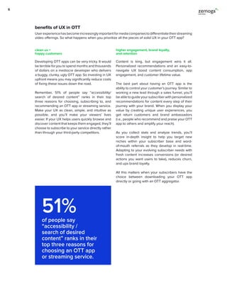 51%of people say
“accessibility /
search of desired
content” ranks in their
top three reasons for
choosing an OTT app
or streaming service.
Developing OTT apps can be very tricky. It would
be terrible for you to spend months and thousands
of dollars on a mediocre developer who delivers
a buggy, clunky, ugly OTT app. So investing in UX
upfront means you may significantly reduce costs
of fixing these issues down the road.
Remember, 51% of people say “accessibility/
search of desired content” ranks in their top
three reasons for choosing, subscribing to, and
recommending an OTT app or streaming service.
Make your UX as clean, simple, and intuitive as
possible, and you’ll make your viewers’ lives
easier. If your UX helps users quickly browse and
discover content that keeps them engaged, they’ll
choose to subscribe to your service directly rather
than through your third-party competitors.
Content is king, but engagement wins it all.
Personalized recommendations and an easy-to-
navigate UX boost content consumption, app
engagement, and customer lifetime value.
The best part about having an OTT app is the
ability to control your customer’s journey. Similar to
working a new lead through a sales funnel, you’ll
be able to guide your subscriber with personalized
recommendations for content every step of their
journey with your brand. When you display your
value by creating unique user experiences, you
get return customers and brand ambassadors
(i.e., people who recommend and praise your OTT
app to others and amplify your reach).
As you collect stats and analyze trends, you’ll
score in-depth insight to help you target new
niches within your subscriber base and word-
of-mouth referrals as they develop in real-time.
Adapting to your evolving subscriber needs with
fresh content increases conversions (or desired
actions you want users to take), reduces churn,
and ups brand loyalty.
All this matters when your subscribers have the
choice between downloading your OTT app
directly or going with an OTT aggregator.
clean ux =
happy customers
higher engagement, brand loyalty,
and retention
Userexperiencehasbecomeincreasinglyimportantformediacompaniestodifferentiatetheirstreaming
video offerings. So what happens when you prioritize all the pieces of solid UX in your OTT app?
benefits of UX in OTT
6
 