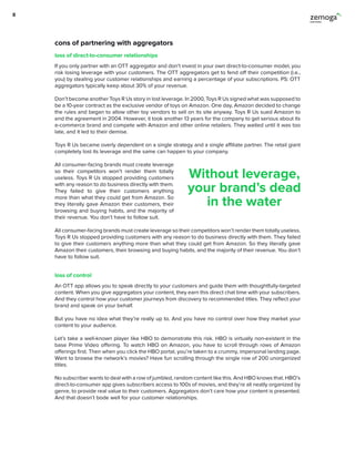cons of partnering with aggregators
If you only partner with an OTT aggregator and don’t invest in your own direct-to-consumer model, you
risk losing leverage with your customers. The OTT aggregators get to fend off their competition (i.e.,
you) by stealing your customer relationships and earning a percentage of your subscriptions. PS: OTT
aggregators typically keep about 30% of your revenue.
Don’t become another Toys R Us story in lost leverage. In 2000, Toys R Us signed what was supposed to
be a 10-year contract as the exclusive vendor of toys on Amazon. One day, Amazon decided to change
the rules and began to allow other toy vendors to sell on its site anyway. Toys R Us sued Amazon to
end the agreement in 2004. However, it took another 13 years for the company to get serious about its
e-commerce brand and compete with Amazon and other online retailers. They waited until it was too
late, and it led to their demise.
Toys R Us became overly dependent on a single strategy and a single affiliate partner. The retail giant
completely lost its leverage and the same can happen to your company.
All consumer-facing brands must create leverage
so their competitors won’t render them totally
useless. Toys R Us stopped providing customers
with any reason to do business directly with them.
They failed to give their customers anything
more than what they could get from Amazon. So
they literally gave Amazon their customers, their
browsing and buying habits, and the majority of
their revenue. You don’t have to follow suit.
All consumer-facing brands must create leverage so their competitors won’t render them totally useless.
Toys R Us stopped providing customers with any reason to do business directly with them. They failed
to give their customers anything more than what they could get from Amazon. So they literally gave
Amazon their customers, their browsing and buying habits, and the majority of their revenue. You don’t
have to follow suit.
An OTT app allows you to speak directly to your customers and guide them with thoughtfully-targeted
content. When you give aggregators your content, they earn this direct chat time with your subscribers.
And they control how your customer journeys from discovery to recommended titles. They reflect your
brand and speak on your behalf.
But you have no idea what they’re really up to. And you have no control over how they market your
content to your audience.
Let’s take a well-known player like HBO to demonstrate this risk. HBO is virtually non-existent in the
base Prime Video offering. To watch HBO on Amazon, you have to scroll through rows of Amazon
offerings first. Then when you click the HBO portal, you’re taken to a crummy, impersonal landing page.
Want to browse the network’s movies? Have fun scrolling through the single row of 200 unorganized
titles.
No subscriber wants to deal with a row of jumbled, random content like this. And HBO knows that. HBO’s
direct-to-consumer app gives subscribers access to 100s of movies, and they’re all neatly organized by
genre, to provide real value to their customers. Aggregators don’t care how your content is presented.
And that doesn’t bode well for your customer relationships.
loss of direct-to-consumer relationships
loss of control
Without leverage,
your brand’s dead
in the water
8
 