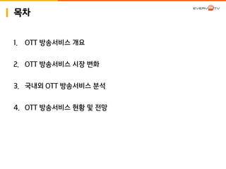 목차 
1. OTT 방송서비스 갵Ӛ 
2. OTT 방송서비스 시장 변화 
3. 국내외 OTT 방송서비스 분석 
4. OTT 방송서비스 현황 및 전망 
 