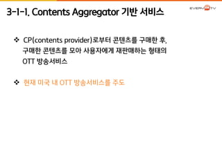 3-1-1. Contents Aggregator 기반 서비스 
 CP(contents provider)로부터 콘텐츠를 구매한 후, 
구매한 콘텐츠를 모아 사용자에게 재판매하는 형태의 
OTT 방송서비스 
 현재 미국 내 OTT 방송서비스를 주도 
 