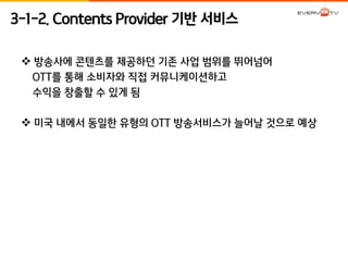 3-1-2. Contents Provider 기반 서비스 
 방송사에 콘텐츠를 제공하던 기존 사업 범위를 뛰어넘어 
OTT를 통해 소비자와 직접 커뮤니케이션하고 
수익을 창출할 수 있게 됨 
 미국 내에서 동일한 유형의 OTT 방송서비스가 늘어날 것으로 예상 
 