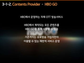 3-1-2. Contents Provider – HBO GO 
HBO에서 운영하는 자체 OTT 방송서비스 
HBO에서 제작되는 모든 콘텐츠를 
HBO GO를 통해 시청할 수 있음 
기존까지는 유료방송 가입자만이 
이용할 수 있는 제한적 서비스 운영 
 