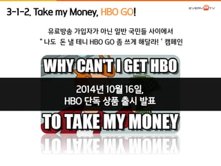 3-1-2. Take my Money, HBO GO! 
유료방송 가입자가 아닌 일반 국민들 사이에서 
“나도 돈 낼 테니 HBO GO 좀 쓰게 해달라!’캠페인 
2014년 10월 16일, 
HBO 단독 상품 출시 발표 
 