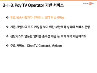 3-1-3. Pay TV Operator 기반 서비스 
 유료 방송사업자가 운영하는 OTT 방송서비스 
 기존 가입자의 코드 커팅을 막기 위한 보완재적 성격의 서비스 운영 
 셋탑박스와 연동한 멀티룸 솔루션 제공 등 추가 혜택 제공하기도 
 주요 서비스 : DirecTV, Comcast, Verizon 
 