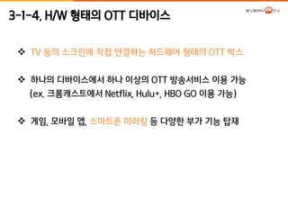 3-1-4. H/W 형태의 OTT 디바이스 
 TV 등의 스크린에 직접 연결하는 하드웨어 형태의 OTT 박스 
 하나의 디바이스에서 하나 이상의 OTT 방송서비스 이용 가능 
(ex. 크롬캐스트에서 Netflix, Hulu+, HBO GO 이용 가능) 
 게임, 모바일 앱, 스마트폰 미러링 등 다양한 부가 기능 탑재 
 