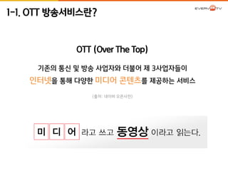 1-1. OTT 방송서비스란? 
OTT (Over The Top) 
기존의 통신 및 방송 사업자와 더불어 제 3사업자들이 
인터넷을 통해 다양한 미디어 콘텐츠를 제공하는 서비스 
(출처: 네이버 오픈사전) 
 