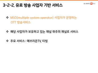 3-2-2. 유료 방송 사업자 기반 서비스 
 MSO(multiple system operator) 사업자가 운영하는 
OTT 방송서비스 
 해당 사업자가 보유하고 있는 채널 위주의 채널로 서비스 
 주요 서비스: 에브리온TV, 티빙 
 