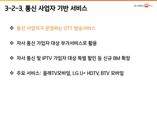 3-2-3. 통신 사업자 기반 서비스 
 통신 사업자가 운영하는 OTT 방송서비스 
 자사 통신 가입자 대상 부가서비스로 활용 
 자사 통신 및 IPTV 가입자 대상 특별 할인 등 신규 BM 확장 
 주요 서비스: 올레TV모바일, LG U+ HDTV, BTV 모바일 
 