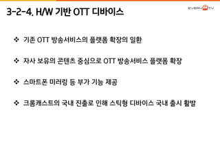 3-2-4. H/W 기반 OTT 디바이스 
 기존 OTT 방송서비스의 플랫폼 확장의 일환 
 자사 보유의 콘텐츠 중심으로 OTT 방송서비스 플랫폼 확장 
 스마트폰 미러링 등 부가 기능 제공 
 크롬캐스트의 국내 진출로 인해 스틱형 디바이스 국내 출시 활발 
 