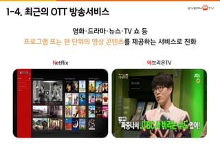 1-4. 최근의 OTT 방송서비스 
영화·드라마·뉴스·TV 쇼 등 
프로그램 또는 편 단위의 영상 콘텐츠를 제공하는 서비스로 진화 
Netflix 에브리온TV 
 