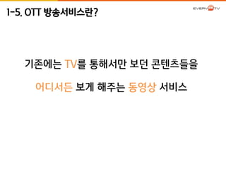 1-5. OTT 방송서비스란? 
기존에는 TV를 통해서만 보던 콘텐츠들을 
어디서든 보게 해주는 동영상 서비스 
 