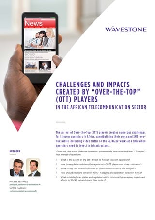 The arrival of Over-the-Top (OTT) players creates numerous challenges
for telecom operators in Africa, cannibalizing their voice and SMS reve-
nues while increasing video traffic on the 3G/4G networks at a time when
operators need to invest in infrastructure.
Given this, the actors (telecom operators, governments, regulators and the OTT players)
face a range of questions:
// What is the extent of the OTT threat to African telecom operators?
// How do regulators address the regulation of OTT players on other continents?
// What levers can enable operators to protect their revenue and margins?
// How should relations between the OTT players and operators evolve in Africa?
// What should African states and regulators do to promote the necessary investment
efforts in 3G/4G networks and fiber optics?
CHALLENGES AND IMPACTS
CREATED BY “OVER-THE-TOP” 
(OTT) PLAYERS
IN THE AFRICAN TELECOMMUNICATION SECTOR
PHILIPPE PESTANES
philippe.pestanes@wavestone.fr
VICTOR MARÇAIS
victor.marcais@wavestone.fr
AUTHORS
 