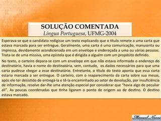SOLUÇÃO COMENTADA
                                       Língua Portuguesa, UFMG-2004
Esperava-­‐se	
  que	
  o	
  candidato	
  redigisse	
  um	
  texto	
  explicando	
  que	
  o	
  Gtulo	
  remete	
  a	
  uma	
  carta	
  que	
  
estava	
  marcada	
  para	
  ser	
  entregue.	
  Geralmente,	
  uma	
  carta	
  é	
  uma	
  comunicação,	
  manuscrita	
  ou	
  
impressa,	
   devidamente	
   acondicionada	
   em	
   um	
   envelope	
   e	
   endereçada	
   a	
   uma	
   ou	
   várias	
   pessoas.	
  
Trata-­‐se	
  de	
  uma	
  missiva,	
  uma	
  epístola	
  que	
  é	
  dirigida	
  a	
  alguém	
  com	
  um	
  propósito	
  deﬁnido.	
  
No	
  texto,	
  o	
  carteiro	
  depara-­‐se	
  com	
  um	
  envelope	
  em	
  que	
  não	
  estava	
  informado	
  o	
  endereço	
  do	
  
des:natário,	
  havia	
  o	
  nome	
  do	
  des:natária,	
  sem,	
  contudo,	
   	
  os	
  dados	
  necessários	
  para	
  que	
  uma	
  
carta	
   pudesse	
   chegar	
   a	
   esse	
   des:natário.	
   Entretanto,	
   o	
   Gtulo	
   do	
   texto	
   aponta	
   que	
   essa	
   carta	
  
estaria	
   marcada	
   a	
   ser	
   entregue.	
   O	
   carteiro,	
   com	
   o	
   reaparecimento	
   da	
   carta	
   sobre	
   sua	
   mesas,	
  
após	
  ele	
  ter	
  desis:do	
  de	
  entregá-­‐la	
  e	
  tê-­‐la	
  encaminhado	
  ao	
  setor	
  de	
  devolução,	
  por	
  insuﬁciência	
  
de	
  informação,	
  resolve	
  dar-­‐lhe	
  uma	
  atenção	
  especial	
  por	
  considerar	
  que	
  “havia	
  algo	
  de	
  peculiar	
  
ali”.	
   As	
   poucas	
   coordenadas	
   que	
   :nha	
   ligaram	
   o	
   ponto	
   de	
   origem	
   ao	
   de	
   des:no.	
   O	
   des:no	
  
estava	
  marcado.	
  
 