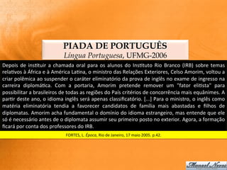 PIADA DE PORTUGUÊS
                                          Língua Portuguesa, UFMG-2006
Depois	
   de	
   ins:tuir	
   a	
   chamada	
   oral	
   para	
   os	
   alunos	
   do	
   Ins:tuto	
   Rio	
   Branco	
   (IRB)	
   sobre	
   temas	
  
rela:vos	
  à	
  África	
  e	
  à	
  América	
  La:na,	
  o	
  ministro	
  das	
  Relações	
  Exteriores,	
  Celso	
  Amorim,	
  voltou	
  a	
  
criar	
  polêmica	
  ao	
  suspender	
  o	
  caráter	
  eliminatório	
  da	
  prova	
  de	
  inglês	
  no	
  exame	
  de	
  ingresso	
  na	
  
carreira	
   diplomá:ca.	
   Com	
   a	
   portaria,	
   Amorim	
   pretende	
   remover	
   um	
   "fator	
   eli:sta"	
   para	
  
possibilitar	
  a	
  brasileiros	
  de	
  todas	
  as	
  regiões	
  do	
  País	
  critérios	
  de	
  concorrência	
  mais	
  equânimes.	
  A	
  
par:r	
  deste	
  ano,	
  o	
  idioma	
  inglês	
  será	
  apenas	
  classiﬁcatório.	
  [...]	
  Para	
  o	
  ministro,	
  o	
  inglês	
  como	
  
matéria	
   eliminatória	
   tendia	
   a	
   favorecer	
   candidatos	
   de	
   família	
   mais	
   abastadas	
   e	
   ﬁlhos	
   de	
  
diplomatas.	
  Amorim	
  acha	
  fundamental	
  o	
  domínio	
  do	
  idioma	
  estrangeiro,	
  mas	
  entende	
  que	
  ele	
  
só	
  é	
  necessário	
  antes	
  de	
  o	
  diplomata	
  assumir	
  seu	
  primeiro	
  posto	
  no	
  exterior.	
  Agora,	
  a	
  formação	
  
ﬁcará	
  por	
  conta	
  dos	
  professores	
  do	
  IRB.	
  
                                           FORTES,	
  L.	
  Época,	
  Rio	
  de	
  Janeiro,	
  17	
  maio	
  2005.	
  p.42.	
  
 