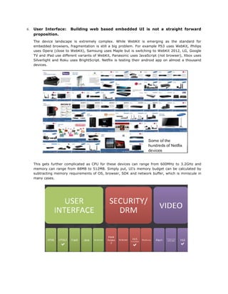 6.

User Interface:
proposition.

Building web based embedded UI is not a straight forward

The device landscape is extremely complex. While WebKit is emerging as the standard for
embedded browsers, fragmentation is still a big problem. For example PS3 uses WebKit, Philips
uses Opera (close to WebKit), Samsung uses Maple but is switching to WebKit 2012, LG, Google
TV and iPad use different variants of WebKit, Panasonic uses JavaScript (not browser), Xbox uses
Silverlight and Roku uses BrightScript. Netflix is testing their android app on almost a thousand
devices.

	
  
This gets further complicated as CPU for these devices can range from 600MHz to 3.2GHz and
memory can range from 88MB to 512MB. Simply put, UI’s memory budget can be calculated by
subtracting memory requirements of OS, browser, SDK and network buffer, which is miniscule in
many cases.

	
  
	
  

 
