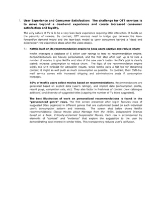 7.

User Experience and Consumer Satisfaction: The challenge for OTT services is
to move beyond a dead-end experience and create increased consumer
satisfaction and loyalty.
The very nature of TV is to be a very lean-back experience requiring little interaction. It builds on
the passivity of viewers. By contrast, OTT services need to bridge gap between the leanforward/on demand model and the lean-back model to carry consumers beyond a “dead end
experience” (the experience stops when the video stops).
7.1

Netflix built on its recommendation engine to keep users captive and reduce churn
Netflix leverages a database of 5 billion user ratings to feed its recommendation engine.
Recommendations are heavily personalized, and the first step after sign up is to rate a
number of movies to give Netflix and idea of the new user’s tastes. Netflix’s goal is clearly
stated: increase consumption to reduce churn. The logic of the recommendation engine
works like CTR forecast for ad/search results. Since Netflix pays a flat fee for streaming
content, it might as well push as much consumption as possible. In contrast, their DVD-bymail service comes with increased shipping and administrative costs if consumption
increases.
75% of Netflix users select movies based on recommendations. Recommendations are
generated based on explicit data (user’s ratings), and implicit data (consumption profile,
recent plays, completion rate, etc). They also factor in freshness of content (new catalogue
additions) and diversity of suggested titles (capping the number of TV titles suggested).
The best illustration of work on personalized recommendations is found in the
“personalized genre” rows. The first screen presented after log-in features rows of
suggested titles organized in different genres that are customized based on each individual
user’s consumption pattern and interests.
The screen shot below shows Netflix
recommendations: Classic Movies about Marriage from the 1950s, Independent Dramas
based on a Book, Critically-acclaimed Suspenseful Movies. Each row is accompanied by
elements of “context” and “evidence” that explain the suggestion to the user by
demonstrating past interest in similar titles. This transparency reduces user’s confusion.

 