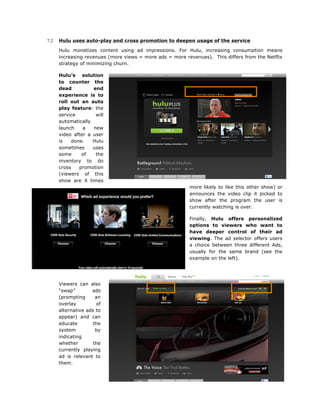 7.2

Hulu uses auto-play and cross promotion to deepen usage of the service
Hulu monetizes content using ad impressions. For Hulu, increasing consumption means
increasing revenues (more views = more ads = more revenues). This differs from the Netflix
strategy of minimizing churn.
Hulu’s solution
to counter the
dead
end
experience is to
roll out an auto
play feature: the
service
will
automatically
launch
a
new
video after a user
is
done.
Hulu
sometimes
uses
some
of
the
inventory to do
cross
promotion
(viewers of this
show are X times
more likely to like this other show) or
announces the video clip it picked to
show after the program the user is
currently watching is over.
Finally, Hulu offers personalized
options to viewers who want to
have deeper control of their ad
viewing. The ad selector offers users
a choice between three different Ads,
usually for the same brand (see the
example on the left).

Viewers can also
“swap”
ads
(prompting
an
overlay
of
alternative ads to
appear) and can
educate
the
system
by
indicating
whether
the
currently playing
ad is relevant to
them.

 