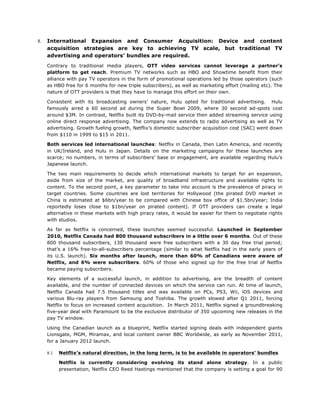 8.

International Expansion and Consumer Acquisition: Device and content
acquisition strategies are key to achieving TV scale, but traditional TV
advertising and operators’ bundles are required.
Contrary to traditional media players, OTT video services cannot leverage a partner’s
platform to get reach. Premium TV networks such as HBO and Showtime benefit from their
alliance with pay TV operators in the form of promotional operations led by those operators (such
as HBO free for 6 months for new triple subscribers), as well as marketing effort (mailing etc). The
nature of OTT providers is that they have to manage this effort on their own.
Consistent with its broadcasting owners’ nature, Hulu opted for traditional advertising. Hulu
famously aired a 60 second ad during the Super Bowl 2009, where 30 second ad-spots cost
around $3M. In contrast, Netflix built its DVD-by-mail service then added streaming service using
online direct response advertising. The company now extends to radio advertising as well as TV
advertising. Growth fueling growth, Netflix’s domestic subscriber acquisition cost (SAC) went down
from $110 in 1999 to $15 in 2011.
Both services led international launches: Netflix in Canada, then Latin America, and recently
in UK/Ireland, and Hulu in Japan. Details on the marketing campaigns for these launches are
scarce; no numbers, in terms of subscribers’ base or engagement, are available regarding Hulu’s
Japanese launch.
The two main requirements to decide which international markets to target for an expansion,
aside from size of the market, are quality of broadband infrastructure and available rights to
content. To the second point, a key parameter to take into account is the prevalence of piracy in
target countries. Some countries are lost territories for Hollywood (the pirated DVD market in
China is estimated at $6bn/year to be compared with Chinese box office of $1.5bn/year; India
reportedly loses close to $1bn/year on pirated content). If OTT providers can create a legal
alternative in these markets with high piracy rates, it would be easier for them to negotiate rights
with studios.
As far as Netflix is concerned, these launches seemed successful. Launched in September
2010, Netflix Canada had 800 thousand subscribers in a little over 6 months. Out of these
800 thousand subscribers, 130 thousand were free subscribers with a 30 day free trial period;
that’s a 16% free-to-all-subscribers percentage (similar to what Netflix had in the early years of
its U.S. launch). Six months after launch, more than 60% of Canadians were aware of
Netflix, and 6% were subscribers. 60% of those who signed up for the free trial of Netflix
became paying subscribers.
Key elements of a successful launch, in addition to advertising, are the breadth of content
available, and the number of connected devices on which the service can run. At time of launch,
Netflix Canada had 7.5 thousand titles and was available on PCs, PS3, Wii, iOS devices and
various Blu-ray players from Samsung and Toshiba. The growth slowed after Q1 2011, forcing
Netflix to focus on increased content acquisition. In March 2011, Netflix signed a groundbreaking
five-year deal with Paramount to be the exclusive distributor of 350 upcoming new releases in the
pay TV window.
Using the Canadian launch as a blueprint, Netflix started signing deals with independent giants
Lionsgate, MGM, Miramax, and local content owner BBC Worldwide, as early as November 2011,
for a January 2012 launch.
8.1

Netflix’s natural direction, in the long term, is to be available in operators’ bundles
Netflix is currently considering evolving its stand alone strategy. In a public
presentation, Netflix CEO Reed Hastings mentioned that the company is setting a goal for 90

 