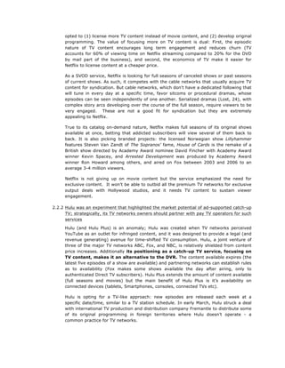 opted to (1) license more TV content instead of movie content, and (2) develop original
programming. The value of focusing more on TV content is dual: First, the episodic
nature of TV content encourages long term engagement and reduces churn (TV
accounts for 60% of viewing time on Netflix streaming compared to 20% for the DVD
by mail part of the business), and second, the economics of TV make it easier for
Netflix to license content at a cheaper price.
As a SVOD service, Netflix is looking for full seasons of canceled shows or past seasons
of current shows. As such, it competes with the cable networks that usually acquire TV
content for syndication. But cable networks, which don't have a dedicated following that
will tune in every day at a specific time, favor sitcoms or procedural dramas, whose
episodes can be seen independently of one another. Serialized dramas (Lost, 24), with
complex story arcs developing over the course of the full season, require viewers to be
very engaged. These are not a good fit for syndication but they are extremely
appealing to Netflix.
True to its catalog on-demand nature, Netflix makes full seasons of its original shows
available at once, betting that addicted subscribers will view several of them back to
back. It is also picking branded projects: the licensed Norwegian show Lillyhammer
features Steven Van Zandt of The Sopranos’ fame, House of Cards is the remake of a
British show directed by Academy Award nominee David Fincher with Academy Award
winner Kevin Spacey, and Arrested Development was produced by Academy Award
winner Ron Howard among others, and aired on Fox between 2003 and 2006 to an
average 3-4 million viewers.
Netflix is not giving up on movie content but the service emphasized the need for
exclusive content. It won’t be able to outbid all the premium TV networks for exclusive
output deals with Hollywood studios, and it needs TV content to sustain viewer
engagement.
2.2.2 Hulu was an experiment that highlighted the market potential of ad-supported catch-up
TV; strategically, its TV networks owners should partner with pay TV operators for such
services
Hulu (and Hulu Plus) is an anomaly; Hulu was created when TV networks perceived
YouTube as an outlet for infringed content, and it was designed to provide a legal (and
revenue generating) avenue for time-shifted TV consumption. Hulu, a joint venture of
three of the major TV networks ABC, Fox, and NBC, is relatively shielded from content
price increases. Additionally its positioning as a catch-up TV service, focusing on
TV content, makes it an alternative to the DVR. The content available expires (the
latest five episodes of a show are available) and partnering networks can establish rules
as to availability (Fox makes some shows available the day after airing, only to
authenticated Direct TV subscribers). Hulu Plus extends the amount of content available
(full seasons and movies) but the main benefit of Hulu Plus is it’s availability on
connected devices (tablets, Smartphones, consoles, connected TVs etc).
Hulu is opting for a TV-like approach: new episodes are released each week at a
specific date/time, similar to a TV station schedule. In early March, Hulu struck a deal
with international TV production and distribution company Fremantle to distribute some
of its original programming in foreign territories where Hulu doesn’t operate - a
common practice for TV networks.

 