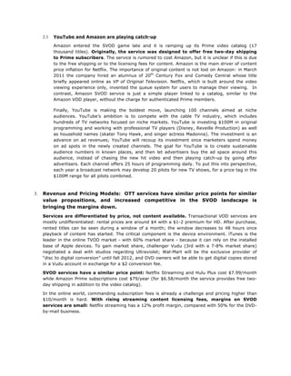 2.3

YouTube and Amazon are playing catch-up
Amazon entered the SVOD game late and it is ramping up its Prime video catalog (17
thousand titles). Originally, the service was designed to offer free two-day shipping
to Prime subscribers. The service is rumored to cost Amazon, but it is unclear if this is due
to the free shipping or to the licensing fees for content. Amazon is the main driver of content
price inflation for Netflix. The importance of original content is not lost on Amazon: in March
2011 the company hired an alumnus of 20th Century Fox and Comedy Central whose title
briefly appeared online as VP of Original Television. Netflix, which is built around the video
viewing experience only, invented the queue system for users to manage their viewing. In
contrast, Amazon SVOD service is just a simple player linked to a catalog, similar to the
Amazon VOD player, without the charge for authenticated Prime members.
Finally, YouTube is making the boldest move, launching 100 channels aimed at niche
audiences. YouTube’s ambition is to compete with the cable TV industry, which includes
hundreds of TV networks focused on niche markets. YouTube is investing $100M in original
programming and working with professional TV players (Disney, Reveille Production) as well
as household names (skater Tony Hawk, and singer actress Madonna). The investment is an
advance on ad revenues; YouTube will recoup its investment once marketers spend money
on ad spots in the newly created channels. The goal for YouTube is to create sustainable
audience numbers in known places, and then let advertisers buy the ad space around this
audience, instead of chasing the new hit video and then playing catch-up by going after
advertisers. Each channel offers 25 hours of programming daily. To put this into perspective,
each year a broadcast network may develop 20 pilots for new TV shows, for a price tag in the
$100M range for all pilots combined.

3.

Revenue and Pricing Models: OTT services have similar price points for similar
value propositions, and increased competitive in the SVOD landscape is
bringing the margins down.
Services are differentiated by price, not content available. Transactional VOD services are
mostly undifferentiated: rental prices are around $4 with a $1-2 premium for HD. After purchase,
rented titles can be seen during a window of a month; the window decreases to 48 hours once
playback of content has started. The critical component is the device environment. iTunes is the
leader in the online TVOD market - with 60% market share - because it can rely on the installed
base of Apple devices. To gain market share, challenger Vudu (3rd with a 7-8% market share)
negotiated a deal with studios regarding Ultraviolet; Wal-Mart will be the exclusive provider of
“disc to digital conversion” until fall 2012, and DVD owners will be able to get digital copies stored
in a Vudu account in exchange for a $2 conversion fee.
SVOD services have a similar price point: Netflix Streaming and Hulu Plus cost $7.99/month
while Amazon Prime subscriptions cost $79/year (for $6.58/month the service provides free twoday shipping in addition to the video catalog).
In the online world, commanding subscription fees is already a challenge and pricing higher than
$10/month is hard. With rising streaming content licensing fees, margins on SVOD
services are small: Netflix streaming has a 12% profit margin, compared with 50% for the DVDby-mail business.

 