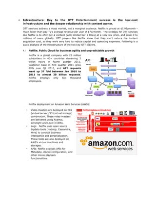 4.

Infrastructure: Key to the OTT Entertainment success is
infrastructure and the deeper relationship with content owner.

the

low-cost

OTT services address a mass market, not a marginal audience. Netflix is priced at $7.99/month much lower than pay TV’s average revenue per user of $70/month. The strategy for OTT services
like Netflix is to offer tier-2 content (with limited tier-1 titles) at a very low price, and scale it to
millions of users globally. OTT players like Netflix know that they can’t reduce the content
acquisition cost, so they work very hard to reduce capital and operating expenses. Following is a
quick analysis of the infrastructure of the two key OTT players.
Netflix: Public Cloud for business agility and unpredictable growth

4.1

Netflix is a global company with 25 million
subscribers in 40+ countries streaming 2
billion hours in fourth quarter 2011.
Customer base in first quarter 2011 grew
69% over Q1 2010, and API requests
went up 37 fold between Jan 2010 to
2011 to almost 20 billion requests.
Netflix
employs
only
two
thousand
employees.

Netflix deployment on Amazon Web Services (AWS):
•

•

•

Video masters are deployed on EC2
(virtual server)/S3 (virtual storage)
combination. These video masters
are delivered using Akamai,
Limelight and Level 3 CDNs.
Logs: Netflix uses open source
bigdata tools (Hadoop, Cassandra,
Hive) to conduct business
intelligence and personalization.
These tools are also deployed on
AWS’s virtual machines and
storages.
APIs: Netflix exposes APIs for
Metadata, device configuration, and
other movie playback
functionalities.

 