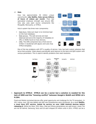 Hulu

4.2

Hulu has approximately 30 million unique
users/month. Like Netflix, Hulu serves billions
of hours of videos per month. Their last
speculated employee strength was around 380.
Hulu also uses open source components like
MongoDB, Memcache, or HTML5.
Hulu’s system has three main components:
•
•

•

Data Sync: Data sync layer is to minimize load
on the main database;
Web service: The web services are load
balanced and serve the majority of metadata (in
XML or JSON) found on Hulu devices;
CMS: The CMS component has a front-end UI
written in JavaScript with jQuery and uses Jinja
HTML5 templates.
One of the key problems with OTT is quality of service. Hulu has built custom solutions that
serve that purpose. Video players periodically send beacons to the back end QOS system with
various parameters. This is used to identify problems that need resolution.

	
  
	
  
	
  
	
  
	
  
	
  
	
  
	
  
	
  

5.

Approach to HTML5: HTML5 can be a savior but a solution is needed for the
lack of DRM and the “brewing conflict” between Google’s WebM and MPEG LA’s
H.264.
Fixed and Mobile connected devices offer great opportunity and challenge for the TV ecosystem. In
2011 alone, over 100 new tablets and 400 new Smartphones were introduced. As a result Netflix,
a must have OTT service, tested its service on over 1000 Android devices before
releasing it. While the Xbox, PS3, Roku, iPad and iPhone penetrations are well known, smart TVs
are not far behind. Samsung, Sony and LG each shipped 20 million units in 2011. HTML5 can be a

 