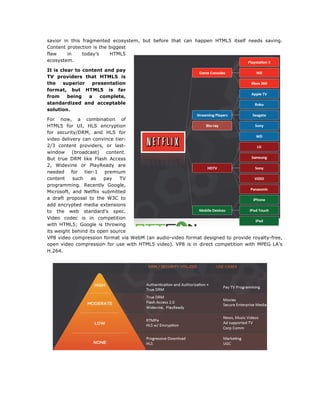 savior in this fragmented ecosystem, but before that can happen HTML5 itself needs saving.
Content protection is the biggest
flaw
in
today’s
HTML5
ecosystem.
It is clear to content and pay
TV providers that HTML5 is
the
superior
presentation
format, but HTML5 is far
from
being
a
complete,
standardized and acceptable
solution.
For now, a combination of
HTML5 for UI, HLS encryption
for security/DRM, and HLS for
video delivery can convince tier2/3 content providers, or lastwindow
(broadcast)
content.
But true DRM like Flash Access
2, Widevine or PlayReady are
needed for tier-1 premium
content
such
as
pay
TV
programming. Recently Google,
Microsoft, and Netflix submitted
a draft proposal to the W3C to
add encrypted media extensions
to the web standard's spec.
Video codec is in competition
with HTML5; Google is throwing
its weight behind its open source
VP8 video compression format via WebM (an audio-video format designed to provide royalty-free,
open video compression for use with HTML5 video). VP8 is in direct competition with MPEG LA’s
H.264.

	
  
	
  

	
  

 
