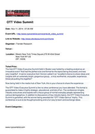 OTT Video Summit
Date : Nov 11, 2014 - 07:30 AM
Event URL : http://www.nyeventslist.com/events/ott_video_summit
Link to Website : http://www.ottvideosummit.com/home
Organizer : Trender Research
Venue :
Location : Westin New York Times Square 270 W 43rd Street
New York NY US
ZIP: 10036
Ticket Price:
The first OTT Video Executive Summit held in Boston was hailed by a leading analyst as an
innovative event "that had the perfect size and format for the topics being discussed, and was
very insightful". A senior executive from Verizon called it an "excellent chance to share ideas and
insights with an extremely bright, gregarious group... a truly worthwhile, enjoyable, experience.
Great job putting this together!"
Now being held in the media hub of New York, this is your chance to share the experience.
The OTT Video Executive Summit is like no other conference you have attended. The format is
guaranteed to make it highly strategic, educational, and lots of fun. The conference mingles
industry executives and experts with a focus group of normal everyday people representing
various demographics. In addition to discussions of key industry topics, the OTT Video Executive
Summit is gamefied, with the winner being awarded the "OTT Video Genius” trophy. This
conference is sure to be thought-provoking and a fun way to learn and exchange ideas.
Event Categories :
www.nyeventslist.com
 
