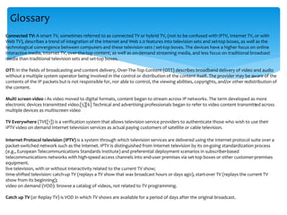 Glossary
Connected TV: A smart TV, sometimes referred to as connected TV or hybrid TV, (not to be confused with IPTV, Internet TV, or with
Web TV), describes a trend of integration of the Internet and Web 2.0 features into television sets and set-top boxes, as well as the
technological convergence between computers and these television sets / set-top boxes. The devices have a higher focus on online
interactive media, Internet TV, over-the-top content, as well as on-demand streaming media, and less focus on traditional broadcast
media than traditional television sets and set-top boxes.
OTT: In the fields of broadcasting and content delivery, Over-The-Top Content (OTT) describes broadband delivery of video and audio
without a multiple system operator being involved in the control or distribution of the content itself. The provider may be aware of the
contents of the IP packets but is not responsible for, nor able to control, the viewing abilities, copyrights, and/or other redistribution of
the content.
Multi screen video : As video moved to digital formats, content began to stream across IP networks. The term developed as more
electronic devices transmitted video.[5][6] Technical and advertising professionals began to refer to video content transmitted across
multiple devices as multiscreen video
TV Everywhere (TVE[1]) is a verification system that allows television service providers to authenticate those who wish to use their
IPTV video on demand Internet television services as actual paying customers of satellite or cable television.
Internet Protocol television (IPTV) is a system through which television services are delivered using the Internet protocol suite over a
packet-switched network such as the Internet. IPTV is distinguished from Internet television by its on-going standardization process
(e.g., European Telecommunications Standards Institute) and preferential deployment scenarios in subscriber-based
telecommunications networks with high-speed access channels into end-user premises via set-top boxes or other customer-premises
equipment.
live television, with or without interactivity related to the current TV show;
time-shifted television: catch-up TV (replays a TV show that was broadcast hours or days ago), start-over TV (replays the current TV
show from its beginning);
video on demand (VOD): browse a catalog of videos, not related to TV programming.
Catch up TV (or Replay TV) is VOD in which TV shows are available for a period of days after the original broadcast.
 