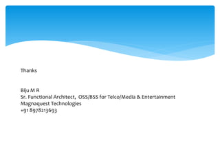 Thanks
Biju M R
Sr. Functional Architect, OSS/BSS for Telco/Media & Entertainment
Magnaquest Technologies
+91 8978213693
 