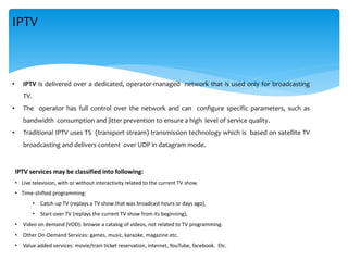 • IPTV is delivered over a dedicated, operator-managed network that is used only for broadcasting
TV.
• The operator has full control over the network and can configure specific parameters, such as
bandwidth consumption and jitter prevention to ensure a high level of service quality.
• Traditional IPTV uses TS (transport stream) transmission technology which is based on satellite TV
broadcasting and delivers content over UDP in datagram mode.
IPTV
IPTV services may be classified into following:
• Live television, with or without interactivity related to the current TV show.
• Time-shifted programming:
• Catch-up TV (replays a TV show that was broadcast hours or days ago),
• Start-over TV (replays the current TV show from its beginning);
• Video on demand (VOD): browse a catalog of videos, not related to TV programming.
• Other On-Demand Services: games, music, karaoke, magazine etc.
• Value added services: movie/train ticket reservation, internet, YouTube, facebook. Etc.
 