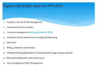 Typical OSS & BSS stack for IPTV /OTT
1. Products , Service & Plan Management
2. Promotional Packs and Rules
3. Inventory management (Only applicable for IPTV)
4. Analytical Tool for performance tracking and Reporting
5. Call center
3. Billing, collections and taxation
4. Mediation/Rating (Applicable if streaming based usage charges required
5. Web portal deployment and maintenance
6. Case Management/Ticket Management
 