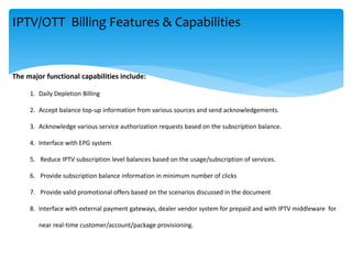 The major functional capabilities include:
1. Daily Depletion Billing
2. Accept balance top-up information from various sources and send acknowledgements.
3. Acknowledge various service authorization requests based on the subscription balance.
4. Interface with EPG system
5. Reduce IPTV subscription level balances based on the usage/subscription of services.
6. Provide subscription balance information in minimum number of clicks
7. Provide valid promotional offers based on the scenarios discussed in the document
8. Interface with external payment gateways, dealer vendor system for prepaid and with IPTV middleware for
near real-time customer/account/package provisioning.
IPTV/OTT Billing Features & Capabilities
 