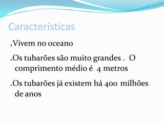 Características.Vivem no oceano.Os tubarões são muito grandes . O comprimento médio é 4 metros.Os tubarões já existem há 400milhões de anos
