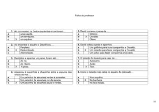 Folha do professor




  1. Ao procurarem os óculos suplentes encontraram…           5. David nomeou o peixe de ….
a          uma casota.                                        a          Octávio
b          um terráqueo.                                      b      X Osvaldo
c     X    um aquário.                                        c          Olavo

    2. Ao encontrar o aquário o David ficou….                 6. David voltou a praia e apanhou
a           Perplexo.                                         a           Um golfinho para fazer companhia a Osvaldo.
b       X   Deslumbrado.                                      b     X     Um tubarão para fazer companhia a Osvaldo.
c           Aterrorizado.                                     c           Um polvo para fazer companhia a Osvaldo.

    3. Decididos a apanhar um peixe, foram até:…              7. O tubarão foi levado para casa de….
a            Ao rio.                                          a          Autocarro.
b            Ao ribeiro.                                      b          Avião
c       X    Á praia.                                         c       X Táxi.

  4. Apareceu à superfície a chapinhar entre a espuma das     8. Como o tubarão não cabia no aquário foi colocado…
     ondas do mar….
a         Um peixinho de escamas verdes e amarelas.           a          Num aquário
b         Um peixinho de escamas cor-de-laranja.              b      X   Na banheira
c     X   Um peixinho de escamas azuis e verdes.              c          No lava-loiças.




                                                                                                                        10
 