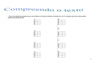 Ouve com atenção as perguntas que o teu professor vai colocar oralmente. Assinala com um X a resposta certa para cada questão.
GRELHA DE RESPOSTAS
                                         1.                                       5.
                                         a                                        a
                                         b                                        b
                                         c                                        c


                                                                                 6.
                                          2.
                                          a                                      a
                                          b                                      b
                                          c                                      c


                                                                                 7.
                                          3.
                                          a                                      a
                                          b                                      b
                                          c                                      c


                                          4.                                     8.
                                          a                                      a
                                          b                                      b
                                          c                                      c
                                                                                                                                  8
 