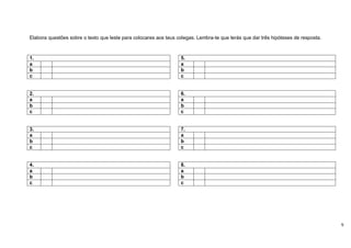 Elabora questões sobre o texto que leste para colocares aos teus colegas. Lembra-te que terás que dar três hipóteses de resposta.



1.                                                                5.
a                                                                 a
b                                                                 b
c                                                                 c


2.                                                                6.
a                                                                 a
b                                                                 b
c                                                                 c


3.                                                                7.
a                                                                 a
b                                                                 b
c                                                                 c


4.                                                                8.
a                                                                 a
b                                                                 b
c                                                                 c




                                                                                                                                    9
 