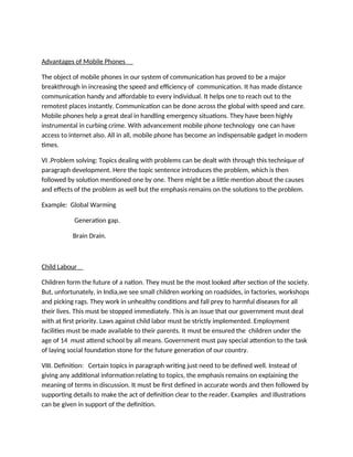 Advantages of Mobile Phones
The object of mobile phones in our system of communication has proved to be a major
breakthrough in increasing the speed and efficiency of communication. It has made distance
communication handy and affordable to every individual. It helps one to reach out to the
remotest places instantly. Communication can be done across the global with speed and care.
Mobile phones help a great deal in handling emergency situations. They have been highly
instrumental in curbing crime. With advancement mobile phone technology one can have
access to internet also. All in all, mobile phone has become an indispensable gadget in modern
times.
VI .Problem solving: Topics dealing with problems can be dealt with through this technique of
paragraph development. Here the topic sentence introduces the problem, which is then
followed by solution mentioned one by one. There might be a little mention about the causes
and effects of the problem as well but the emphasis remains on the solutions to the problem.
Example: Global Warming
Generation gap.
Brain Drain.
Child Labour
Children form the future of a nation. They must be the most looked after section of the society.
But, unfortunately, in India,we see small children working on roadsides, in factories, workshops
and picking rags. They work in unhealthy conditions and fall prey to harmful diseases for all
their lives. This must be stopped immediately. This is an issue that our government must deal
with at first priority. Laws against child labor must be strictly implemented. Employment
facilities must be made available to their parents. It must be ensured the children under the
age of 14 must attend school by all means. Government must pay special attention to the task
of laying social foundation stone for the future generation of our country.
VIII. Definition: Certain topics in paragraph writing just need to be defined well. Instead of
giving any additional information relating to topics, the emphasis remains on explaining the
meaning of terms in discussion. It must be first defined in accurate words and then followed by
supporting details to make the act of definition clear to the reader. Examples and illustrations
can be given in support of the definition.
 