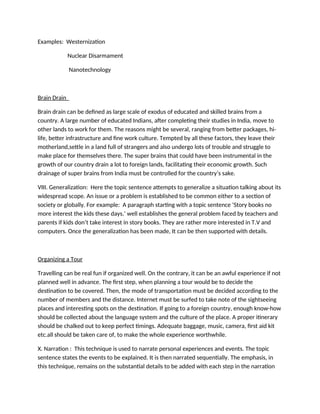 Examples: Westernization
Nuclear Disarmament
Nanotechnology
Brain Drain
Brain drain can be defined as large scale of exodus of educated and skilled brains from a
country. A large number of educated Indians, after completing their studies in India, move to
other lands to work for them. The reasons might be several, ranging from better packages, hi-
life, better infrastructure and fine work culture. Tempted by all these factors, they leave their
motherland,settle in a land full of strangers and also undergo lots of trouble and struggle to
make place for themselves there. The super brains that could have been instrumental in the
growth of our country drain a lot to foreign lands, facilitating their economic growth. Such
drainage of super brains from India must be controlled for the country’s sake.
VIII. Generalization: Here the topic sentence attempts to generalize a situation talking about its
widespread scope. An issue or a problem is established to be common either to a section of
society or globally. For example: A paragraph starting with a topic sentence ‘Story books no
more interest the kids these days.’ well establishes the general problem faced by teachers and
parents if kids don’t take interest in story books. They are rather more interested in T.V and
computers. Once the generalization has been made, It can be then supported with details.
Organizing a Tour
Travelling can be real fun if organized well. On the contrary, it can be an awful experience if not
planned well in advance. The first step, when planning a tour would be to decide the
destination to be covered. Then, the mode of transportation must be decided according to the
number of members and the distance. Internet must be surfed to take note of the sightseeing
places and interesting spots on the destination. If going to a foreign country, enough know-how
should be collected about the language system and the culture of the place. A proper itinerary
should be chalked out to keep perfect timings. Adequate baggage, music, camera, first aid kit
etc.all should be taken care of, to make the whole experience worthwhile.
X. Narration : This technique is used to narrate personal experiences and events. The topic
sentence states the events to be explained. It is then narrated sequentially. The emphasis, in
this technique, remains on the substantial details to be added with each step in the narration
 