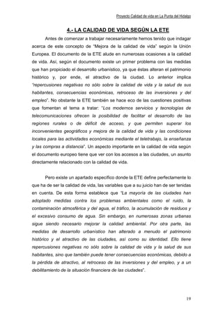Proyecto Calidad de vida en La Punta del Hidalgo


                  4.- LA CALIDAD DE VIDA SEGÚN LA ETE
      Antes de comenzar a trabajar necesariamente hemos tenido que indagar
acerca de este concepto de “Mejora de la calidad de vida” según la Unión
Europea. El documento de la ETE alude en numerosas ocasiones a la calidad
de vida. Así, según el documento existe un primer problema con las medidas
que han propiciado el desarrollo urbanístico, ya que éstas alteran el patrimonio
histórico y, por ende, el atractivo de la ciudad. Lo anterior implica
“repercusiones negativas no sólo sobre la calidad de vida y la salud de sus
habitantes, consecuencias económicas, retroceso de las inversiones y del
empleo”. No obstante la ETE también se hace eco de las cuestiones positivas
que fomentan el tema a tratar: “Los modernos servicios y tecnologías de
telecomunicaciones ofrecen la posibilidad de facilitar el desarrollo de las
regiones rurales o de déficit de acceso, y que permiten superar los
inconvenientes geográficos y mejora de la calidad de vida y las condiciones
locales para las actividades económicas mediante el teletrabajo, la enseñanza
y las compras a distancia”. Un aspecto importante en la calidad de vida según
el documento europeo tiene que ver con los accesos a las ciudades, un asunto
directamente relacionado con la calidad de vida.


      Pero existe un apartado específico donde la ETE define perfectamente lo
que ha de ser la calidad de vida, las variables que a su juicio han de ser tenidas
en cuenta. De esta forma establece que “La mayoría de las ciudades han
adoptado medidas contra los problemas ambientales como el ruido, la
contaminación atmosférica y del agua, el tráfico, la acumulación de residuos y
el excesivo consumo de agua. Sin embargo, en numerosas zonas urbanas
sigue siendo necesario mejorar la calidad ambiental. Por otra parte, las
medidas de desarrollo urbanístico han alterado a menudo el patrimonio
histórico y el atractivo de las ciudades, así como su identidad. Ello tiene
repercusiones negativas no sólo sobre la calidad de vida y la salud de sus
habitantes, sino que también puede tener consecuencias económicas, debido a
la pérdida de atractivo, al retroceso de las inversiones y del empleo, y a un
debilitamiento de la situación financiera de las ciudades”.




                                                                                        19
 