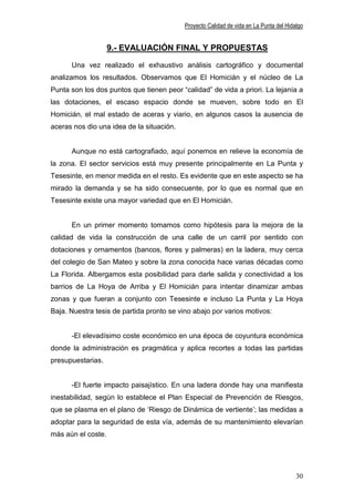Proyecto Calidad de vida en La Punta del Hidalgo


                    9.- EVALUACIÓN FINAL Y PROPUESTAS

      Una vez realizado el exhaustivo análisis cartográfico y documental
analizamos los resultados. Observamos que El Homicián y el núcleo de La
Punta son los dos puntos que tienen peor “calidad” de vida a priori. La lejanía a
las dotaciones, el escaso espacio donde se mueven, sobre todo en El
Homicián, el mal estado de aceras y viario, en algunos casos la ausencia de
aceras nos dio una idea de la situación.


      Aunque no está cartografiado, aquí ponemos en relieve la economía de
la zona. El sector servicios está muy presente principalmente en La Punta y
Tesesinte, en menor medida en el resto. Es evidente que en este aspecto se ha
mirado la demanda y se ha sido consecuente, por lo que es normal que en
Tesesinte existe una mayor variedad que en El Homicián.


      En un primer momento tomamos como hipótesis para la mejora de la
calidad de vida la construcción de una calle de un carril por sentido con
dotaciones y ornamentos (bancos, flores y palmeras) en la ladera, muy cerca
del colegio de San Mateo y sobre la zona conocida hace varias décadas como
La Florida. Albergamos esta posibilidad para darle salida y conectividad a los
barrios de La Hoya de Arriba y El Homicián para intentar dinamizar ambas
zonas y que fueran a conjunto con Tesesinte e incluso La Punta y La Hoya
Baja. Nuestra tesis de partida pronto se vino abajo por varios motivos:


      -El elevadísimo coste económico en una época de coyuntura económica
donde la administración es pragmática y aplica recortes a todas las partidas
presupuestarias.


      -El fuerte impacto paisajístico. En una ladera donde hay una manifiesta
inestabilidad, según lo establece el Plan Especial de Prevención de Riesgos,
que se plasma en el plano de ‘Riesgo de Dinámica de vertiente’; las medidas a
adoptar para la seguridad de esta vía, además de su mantenimiento elevarían
más aún el coste.




                                                                                        30
 