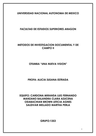 UNIVERSIDAD NACIONAL AUTONOMA DE MEXICO




 FACULTAD DE ESTUDIOS SUPERIORES ARAGON




METODOS DE INVESTIGACION DOCUMENTAL Y DE
                CAMPO II




       OTUMBA “UNA NUEVA VISION”




      PROFA: ALICIA SUSANA ESTRADA




 EQUIPO: CARDONA MIRANDA LUIS FERNANDO
   MANZANO BALANDRA CLARA AZUCENA
    ODABACHIAN BROWN LETICIA AGNES
     SALDIVAR MELLADO MARTHA PERLA




              GRUPO:1353


                                           1
 