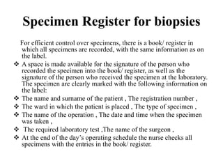 Specimen Register for biopsies
For efficient control over specimens, there is a book/ register in
which all specimens are recorded, with the same information as on
the label.
 A space is made available for the signature of the person who
recorded the specimen into the book/ register, as well as the
signature of the person who received the specimen at the laboratory.
The specimen are clearly marked with the following information on
the label:
 The name and surname of the patient , The registration number ,
 The ward in which the patient is placed , The type of specimen ,
 The name of the operation , The date and time when the specimen
was taken ,
 The required laboratory test ,The name of the surgeon ,
 At the end of the day’s operating schedule the nurse checks all
specimens with the entries in the book/ register.
 