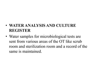 • WATER ANALYSIS AND CULTURE
REGISTER
• Water samples for microbiological tests are
sent from various areas of the OT like scrub
room and sterilization room and a record of the
same is maintained.
 