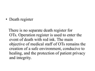 • Death register
There is no separate death register for
OTs. Operation register is used to enter the
event of death with red ink. The main
objective of medical staff of OTs remains the
creation of a safe environment, conducive to
healing, and the protection of patient privacy
and integrity.
 