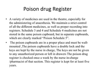 Poison drug Register
• A variety of medicines are used in the theatre, especially for
the administering of anaesthesia. We maintain a strict control
of all the different medicines, as well as proper recording into
registers. Schedule 3 and 4 and Schedule 4 medicines are not
stored in the same poison cupboard, but in separate cupboards,
which are clearly marked “Poison Schedule 5”.
• The poison cupboards are in a proper place and must be wall-
mounted ,The poison cupboards have a double lock and the
keys are kept by the nurse in charge, The keys are not be given
to any unauthorized person or left in drawers The poison drug
register is checked once a week by the nurse in-charge
/pharmacist of that section. This register is kept for at least five
years.
 