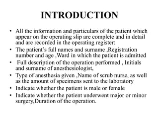INTRODUCTION
• All the information and particulars of the patient which
appear on the operating slip are complete and in detail
and are recorded in the operating register:
• The patient’s full names and surname ,Registration
number and age ,Ward in which the patient is admitted
• Full description of the operation performed , Initials
and surname of anesthesiologist,
• Type of anesthesia given ,Name of scrub nurse, as well
as the amount of specimens sent to the laboratory
• Indicate whether the patient is male or female
• Indicate whether the patient underwent major or minor
surgery,Duration of the operation.
 