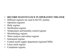 • RECORD MAINTENANCE IN OPERATION THEATER
• Different registers are used in the OT, namely:
• Operation registers
• Daily register
• Sterilization register
• Temperature and humidity control register
• Microbiology register
• Water analysis and culture register
• Instrument register
• Central sterile supply department register(CSSD)
• Linen stock register
• Complaints register.
 